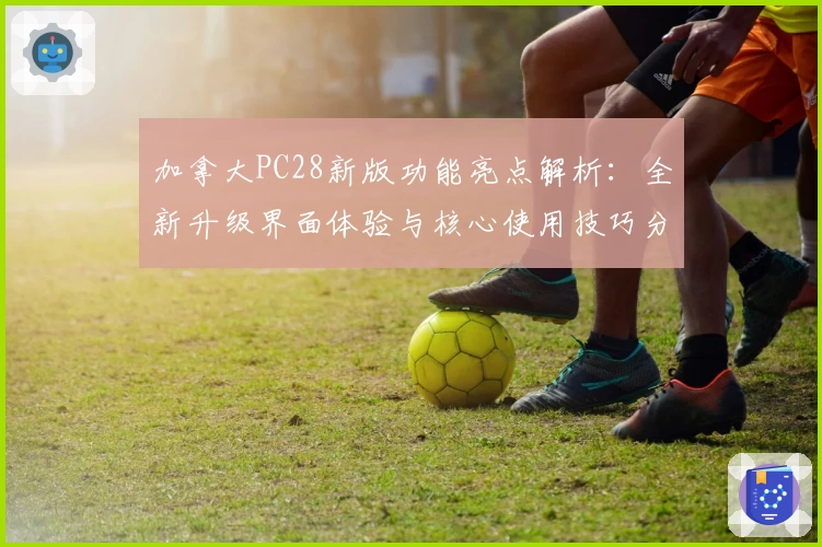 加拿大PC28新版功能亮点解析：全新升级界面体验与核心使用技巧分享