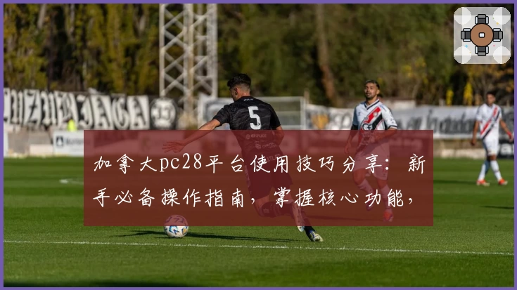 加拿大pc28平台使用技巧分享：新手必备操作指南，掌握核心功能，畅享便捷日常体验